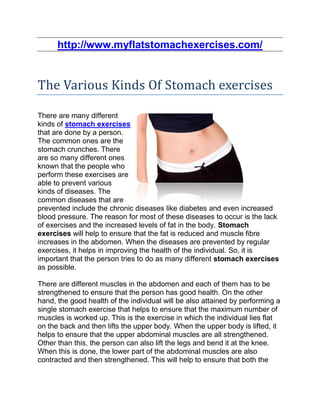 http://www.myflatstomachexercises.com/


The Various Kinds Of Stomach exercises

There are many different
kinds of stomach exercises
that are done by a person.
The common ones are the
stomach crunches. There
are so many different ones
known that the people who
perform these exercises are
able to prevent various
kinds of diseases. The
common diseases that are
prevented include the chronic diseases like diabetes and even increased
blood pressure. The reason for most of these diseases to occur is the lack
of exercises and the increased levels of fat in the body. Stomach
exercises will help to ensure that the fat is reduced and muscle fibre
increases in the abdomen. When the diseases are prevented by regular
exercises, it helps in improving the health of the individual. So, it is
important that the person tries to do as many different stomach exercises
as possible.

There are different muscles in the abdomen and each of them has to be
strengthened to ensure that the person has good health. On the other
hand, the good health of the individual will be also attained by performing a
single stomach exercise that helps to ensure that the maximum number of
muscles is worked up. This is the exercise in which the individual lies flat
on the back and then lifts the upper body. When the upper body is lifted, it
helps to ensure that the upper abdominal muscles are all strengthened.
Other than this, the person can also lift the legs and bend it at the knee.
When this is done, the lower part of the abdominal muscles are also
contracted and then strengthened. This will help to ensure that both the
 