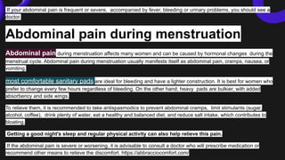 If your abdominal pain is frequent or severe, accompanied by fever, bleeding or urinary problems, you should see a
doctor.
Abdominal pain during menstruation
Abdominal pain during menstruation affects many women and can be caused by hormonal changes during the
menstrual cycle. Abdominal pain during menstruation usually manifests itself as abdominal pain, cramps, nausea, or
vomiting.
most comfortable sanitary pads are ideal for bleeding and have a lighter construction. It is best for women who
prefer to change every few hours regardless of bleeding. On the other hand, heavy pads are bulkier, with added
absorbency and side wings.
To relieve them, it is recommended to take antispasmodics to prevent abdominal cramps, limit stimulants (sugar,
alcohol, coffee), drink plenty of water, eat a healthy and balanced diet, and reduce salt intake, which contributes to
bloating.
Getting a good night's sleep and regular physical activity can also help relieve this pain.
If the abdominal pain is severe or worsening, it is advisable to consult a doctor who will prescribe medication or
recommend other means to relieve the discomfort. https://abbracciocomfort.com/
 