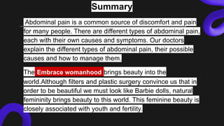 Summary
Abdominal pain is a common source of discomfort and pain
for many people. There are different types of abdominal pain,
each with their own causes and symptoms. Our doctors
explain the different types of abdominal pain, their possible
causes and how to manage them.
The Embrace womanhood brings beauty into the
world.Although filters and plastic surgery convince us that in
order to be beautiful we must look like Barbie dolls, natural
femininity brings beauty to this world. This feminine beauty is
closely associated with youth and fertility.
 