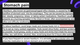 Stomach pain
Heartburn, also known as gastroesophageal reflux disease, is caused by the
backflow of stomach acid into the esophagus. They can be caused by improper
diet, obesity, pregnancy, stress, or taking certain medications. Heartburn usually
presents as a burning sensation in the chest or throat, often accompanied by acid
reflux and difficulty swallowing.
To relieve heartburn, avoid large meals and choose foods rich in antioxidants.
Try to eat as many cooked vegetables, fruits (avoid citrus fruits), and lean proteins
as possible. Avoid greasy, acidic or spicy foods and drinks that irritate the stomach
(coffee, tea, soft drinks, alcohol). Also, avoid lying down for 2 hours after eating.
If you have frequent or severe heartburn, it is advisable to see a doctor who can
prescribe medication to reduce stomach acid productio
 