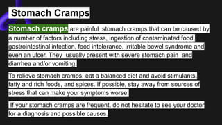 Stomach Cramps
Stomach cramps are painful stomach cramps that can be caused by
a number of factors including stress, ingestion of contaminated food,
gastrointestinal infection, food intolerance, irritable bowel syndrome and
even an ulcer. They usually present with severe stomach pain and
diarrhea and/or vomiting.
To relieve stomach cramps, eat a balanced diet and avoid stimulants,
fatty and rich foods, and spices. If possible, stay away from sources of
stress that can make your symptoms worse.
If your stomach cramps are frequent, do not hesitate to see your doctor
for a diagnosis and possible causes.
 