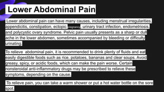 Lower Abdominal Pain
Lower abdominal pain can have many causes, including menstrual irregularities,
appendicitis, constipation, ectopic pregnancy, urinary tract infection, endometriosis,
and polycystic ovary syndrome. Pelvic pain usually presents as a sharp or dull
ache in the lower abdomen, sometimes accompanied by bleeding or difficulty
urinating.
To relieve abdominal pain, it is recommended to drink plenty of fluids and eat
easily digestible foods such as rice, potatoes, bananas and clear soups. Avoid
greasy, spicy, or acidic foods, which can make the pain worse. Certain
nonsteroidal anti-inflammatory drugs may be prescribed to relieve these
symptoms, depending on the cause.
To relieve pain, you can take a warm shower or put a hot water bottle on the sore
spot.
 