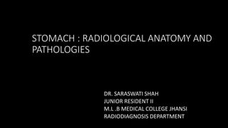 STOMACH : RADIOLOGICAL ANATOMY AND
PATHOLOGIES
DR. SARASWATI SHAH
JUNIOR RESIDENT II
M.L .B MEDICAL COLLEGE JHANSI
RADIODIAGNOSIS DEPARTMENT
 