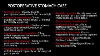 POSTOPERATIVE STOMACH CASE
• Marginal ulcer : Usually distal to
gastrojejunal anastomosis. Can be multiple
• Afferent loop syndrome: Dilated
duodenum. May not fill at UGI. CT helpful
for directly visualizing
• Blown duodenal stump : Fluid or abscess
adjacent to proximal duodenum or
subhepatic space
• Jejunogastric intussusception: Filling
defect in postoperative stomach. Valvulae
confirm enteric nature
• Gastric remnant bezoar : Filling defect in
postoperative stomach. No wall
attachment
• Post gastrectomy carcinoma : Filling
defect, luminal irregularity, or shrinkage of
gastric pouch
• Bile reflux gastritis: Usually associated
with Billroth I or II gastroenterostomy.
Thickened folds, filling defect
• Gastric bypass complications
• Anastomotic leak :Usually at
gastrojejunostomy. Extraluminal
collection. Early complication
• Staple line dehiscence :Contrast
material fils bypassed gastric segment
• Internal hernia :Clustered loops.
Displaced suture line
• Obstruction: Dilated jejunal loop to
jejunojejunostomy
 