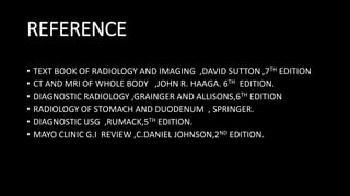 REFERENCE
• TEXT BOOK OF RADIOLOGY AND IMAGING ,DAVID SUTTON ,7TH EDITION
• CT AND MRI OF WHOLE BODY ,JOHN R. HAAGA. 6TH EDITION.
• DIAGNOSTIC RADIOLOGY ,GRAINGER AND ALLISONS,6TH EDITION
• RADIOLOGY OF STOMACH AND DUODENUM , SPRINGER.
• DIAGNOSTIC USG ,RUMACK,5TH EDITION.
• MAYO CLINIC G.I REVIEW ,C.DANIEL JOHNSON,2ND EDITION.
 