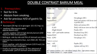 DOUBLE CONTRAST BARIUM MEAL
1. Prerequisites:
• fast for 6 hr.
• Abstain from smoking.
• Ask for previous H/O of gastric Sx.
2.Technique:
• Buscopan (20 mg i.v) or glucagon (0.1-0.2 mg i.v).
• swallows Effervescent agent (
approx.4ooml co2).
• quickly swallow 120 ml high density barium (250
%w/v) on RAO erect position.
• Rolling pt. side by side and film of stomach are taken.
• Contrast has entered to Duo. ,turn RAO ,DC film are
taken.
• Prone swallow with diluted barium (125 % w/v ) to
distend the lower esophagus.
• Finally on standing position SC film obtained of
compressible part of stomach and duodenum .
 