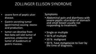 ZOLLINGER ELLISON SYNDROME
• severe form of peptic ulcer
disease.
• Gastrin secreting tumor
(gastrinoma) causing excess
acid production.
• tumor can develop from
Non beta cell islet tumor of
pancreas ,endocrine sell
tumor of duodenum or
gastric mucosa. c.)
Symptoms
• Abdominal pain and diarrhoea with
severe peptic ulceration of stomach
and small bowel usually not
responding to treatment.
• Single or multiple
• 50 % of multiple
• 50 % malignant
• 50 % have metastasize to liver by
the time of diagnosis.
 