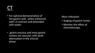CT
• For optimal demonstration of
the gastric wall , when enhanced
with I.V contrast and distended
with water.
• gastric mucosa and most gastric
tumors are vascular, with peak
attenuation in the arterial
phase.
Main indication
• Staging of gastric tumor
• Monitor the effect of
chemotherapy.
 