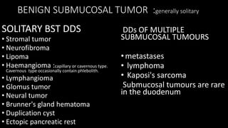 BENIGN SUBMUCOSAL TUMOR :generally solitary
SOLITARY BST DDS
• Stromal tumor
• Neurofibroma
• Lipoma
• Haemangioma :capillary or cavernous type.
Cavernous type occasionally contain phlebolith.
• Lymphangioma
• Glomus tumor
• Neural tumor
• Brunner's gland hematoma
• Duplication cyst
• Ectopic pancreatic rest
DDs OF MULTIPLE
SUBMUCOSAL TUMOURS
•metastases
• lymphoma
• Kaposi's sarcoma
Submucosal tumours are rare
in the duodenum
 