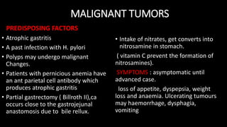 MALIGNANT TUMORS
PREDISPOSING FACTORS
• Atrophic gastritis
• A past infection with H. pylori
• Polyps may undergo malignant
Changes.
• Patients with pernicious anemia have
an ant parietal cell antibody which
produces atrophic gastritis
• Partial gastrectomy ( Billroth II),ca
occurs close to the gastrojejunal
anastomosis due to bile rellux.
• Intake of nitrates, get converts into
nitrosamine in stomach.
( vitamin C prevent the formation of
nitrosamines).
SYMPTOMS : asymptomatic until
advanced case.
loss of appetite, dyspepsia, weight
loss and anaemia. Ulcerating tumours
may haemorrhage, dysphagia,
vomiting
 