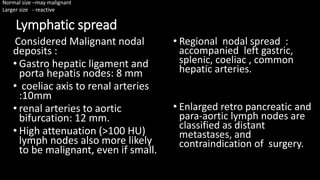 Lymphatic spread
Considered Malignant nodal
deposits :
• Gastro hepatic ligament and
porta hepatis nodes: 8 mm
• coeliac axis to renal arteries
:10mm
• renal arteries to aortic
bifurcation: 12 mm.
• High attenuation (>100 HU)
lymph nodes also more likely
to be malignant, even if small.
• Regional nodal spread :
accompanied left gastric,
splenic, coeliac , common
hepatic arteries.
• Enlarged retro pancreatic and
para-aortic lymph nodes are
classified as distant
metastases, and
contraindication of surgery.
Normal size –may malignant
Larger size - reactive
 