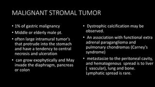 MALIGNANT STROMAL TUMOR
• 1% of gastric malignancy
• Middle or elderly male pt.
• often large intramural tumor's
that protrude into the stomach
and have a tendency to central
necrosis and ulceration
• can grow exophytically and May
invade the diaphragm, pancreas
or colon
• Dystrophic calcification may be
observed.
• An association with functional extra
adrenal paraganglioma and
pulmonary chondromas (Carney's
syndrome)
• metastasize to the peritoneal cavity,
and hematogenous spread is to liver
( vascular), lung and bone.
Lymphatic spread is rare.
 