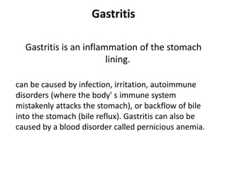 Gastritis
Gastritis is an inflammation of the stomach
lining.
can be caused by infection, irritation, autoimmune
disorders (where the body' s immune system
mistakenly attacks the stomach), or backflow of bile
into the stomach (bile reflux). Gastritis can also be
caused by a blood disorder called pernicious anemia.
 