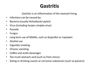 Gastritis
Gastritis is an inflammation of the stomach lining.
• Infections can be caused by:
• Bacteria (usually Helicobacter pylori)
• Virus (including herpes simplex virus)
• Parasite
• Fungus
• Long term use of NSAIDs, such as ibuprofen or naproxen
• Alcohol use
• Cigarette smoking
• Chronic vomiting
• Coffee and acidic beverages
• Too much stomach acid (such as from stress)
• Eating or drinking caustic or corrosive substances (such as poisons)
 