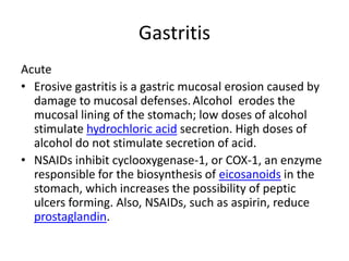 Gastritis
Acute
• Erosive gastritis is a gastric mucosal erosion caused by
damage to mucosal defenses.Alcohol erodes the
mucosal lining of the stomach; low doses of alcohol
stimulate hydrochloric acid secretion. High doses of
alcohol do not stimulate secretion of acid.
• NSAIDs inhibit cyclooxygenase-1, or COX-1, an enzyme
responsible for the biosynthesis of eicosanoids in the
stomach, which increases the possibility of peptic
ulcers forming. Also, NSAIDs, such as aspirin, reduce
prostaglandin.
 