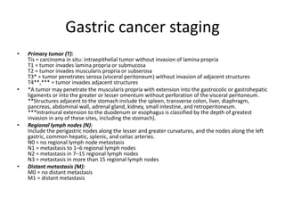 Gastric cancer staging
• Primary tumor (T):
Tis = carcinoma in situ: intraepithelial tumor without invasion of lamina propria
T1 = tumor invades lamina propria or submucosa
T2 = tumor invades muscularis propria or subserosa
T3* = tumor penetrates serosa (visceral peritoneum) without invasion of adjacent structures
T4**,*** = tumor invades adjacent structures
• *A tumor may penetrate the muscularis propria with extension into the gastrocolic or gastrohepatic
ligaments or into the greater or lesser omentum without perforation of the visceral peritoneum.
**Structures adjacent to the stomach include the spleen, transverse colon, liver, diaphragm,
pancreas, abdominal wall, adrenal gland, kidney, small intestine, and retroperitoneum.
***Intramural extension to the duodenum or esophagus is classified by the depth of greatest
invasion in any of these sites, including the stomach).
• Regional lymph nodes (N):
Include the perigastric nodes along the lesser and greater curvatures, and the nodes along the left
gastric, common hepatic, splenic, and celiac arteries.
N0 = no regional lymph node metastasis
N1 = metastasis to 1–6 regional lymph nodes
N2 = metastasis in 7–15 regional lymph nodes
N3 = metastasis in more than 15 regional lymph nodes
• Distant metastasis (M):
M0 = no distant metastasis
M1 = distant metastasis
 