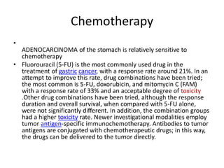 Chemotherapy
•
ADENOCARCINOMA of the stomach is relatively sensitive to
chemotherapy
• Fluorouracil (5-FU) is the most commonly used drug in the
treatment of gastric cancer, with a response rate around 21%. In an
attempt to improve this rate, drug combinations have been tried;
the most common is 5-FU, doxorubicin, and mitomycin C (FAM)
with a response rate of 33% and an acceptable degree of toxicity
.Other drug combinations have been tried, although the response
duration and overall survival, when compared with 5-FU alone,
were not significantly different. In addition, the combination groups
had a higher toxicity rate. Newer investigational modalities employ
tumor antigen-specific immunochemotherapy. Antibodies to tumor
antigens are conjugated with chemotherapeutic drugs; in this way,
the drugs can be delivered to the tumor directly.
 