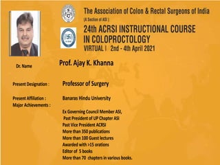Photo
Dr. Name
Present Designation : Professor of Surgery
Present Affiliation : Banaras Hindu University
Major Achievements :
Ex Governing Council Member ASI,
Past President of UP Chapter ASI
Past Vice President ACRSI
More than 350 publications
More than 100 Guest lectures
Awarded with >15 orations
Editor of 5 books
More than 70 chapters in various books.
Prof. Ajay K. Khanna
 