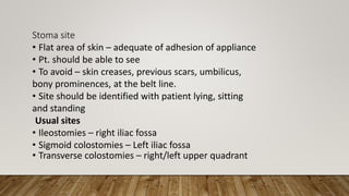 Stoma site
• Flat area of skin – adequate of adhesion of appliance
• Pt. should be able to see
• To avoid – skin creases, previous scars, umbilicus,
bony prominences, at the belt line.
• Site should be identified with patient lying, sitting
and standing
Usual sites
• Ileostomies – right iliac fossa
• Sigmoid colostomies – Left iliac fossa
• Transverse colostomies – right/left upper quadrant
 