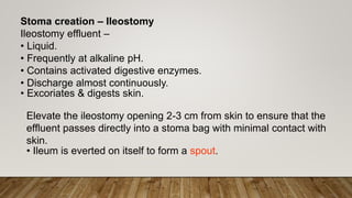 Stoma creation – Ileostomy
Ileostomy effluent –
• Liquid.
• Frequently at alkaline pH.
• Contains activated digestive enzymes.
• Discharge almost continuously.
• Excoriates & digests skin.
Elevate the ileostomy opening 2-3 cm from skin to ensure that the
effluent passes directly into a stoma bag with minimal contact with
skin.
• Ileum is everted on itself to form a spout.
 