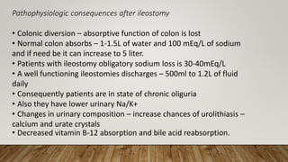 Pathophysiologic consequences after ileostomy
• Colonic diversion – absorptive function of colon is lost
• Normal colon absorbs – 1-1.5L of water and 100 mEq/L of sodium
and if need be it can increase to 5 liter.
• Patients with ileostomy obligatory sodium loss is 30-40mEq/L
• A well functioning ileostomies discharges – 500ml to 1.2L of fluid
daily
• Consequently patients are in state of chronic oliguria
• Also they have lower urinary Na/K+
• Changes in urinary composition – increase chances of urolithiasis –
calcium and urate crystals
• Decreased vitamin B-12 absorption and bile acid reabsorption.
 