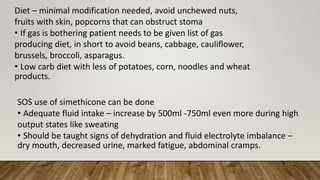 Diet – minimal modification needed, avoid unchewed nuts,
fruits with skin, popcorns that can obstruct stoma
• If gas is bothering patient needs to be given list of gas
producing diet, in short to avoid beans, cabbage, cauliflower,
brussels, broccoli, asparagus.
• Low carb diet with less of potatoes, corn, noodles and wheat
products.
SOS use of simethicone can be done
• Adequate fluid intake – increase by 500ml -750ml even more during high
output states like sweating
• Should be taught signs of dehydration and fluid electrolyte imbalance –
dry mouth, decreased urine, marked fatigue, abdominal cramps.
 