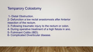 Temparory Colostomy
1- Distal Obstruction.
2- Defunction a low rectal anastomosis after Anterior
resection of the rectum.
3- Following traumatic injury to the rectum or colon.
4- During operative treatment of a high fistula in ano.
5- Fulminant Colitis (IBD).
6- Complicated Diverticular disease.
 