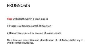 PROGNOSIS
Poor with death within 2 years due to
1)Progressive tracheostomal obstruction
2)Hemorrhage caused by erosion of major vessels
Thus focus on prevention and identification of risk factors is the key to
avoid stomal recurrence.
 