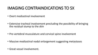 IMAGING CONTRAINDICATIONS TO SX
• Overt mediastinal involvement
• Extensive tracheal involvement precluding the possibility of bringing
the residual stump to the skin
• Pre-vertebral musculature and cervical spine involvement
• Massive mediastinal nodal enlargement suggesting metastases
• Great vessel involvement.
 