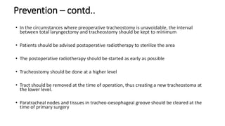 Prevention – contd..
• In the circumstances where preoperative tracheostomy is unavoidable, the interval
between total laryngectomy and tracheostomy should be kept to minimum
• Patients should be advised postoperative radiotherapy to sterilize the area
• The postoperative radiotherapy should be started as early as possible
• Tracheostomy should be done at a higher level
• Tract should be removed at the time of operation, thus creating a new tracheostoma at
the lower level.
• Paratracheal nodes and tissues in tracheo-oesophageal groove should be cleared at the
time of primary surgery
 