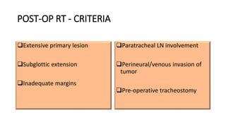POST-OP RT - CRITERIA
Extensive primary lesion
Subglottic extension
Inadequate margins
Paratracheal LN involvement
Perineural/venous invasion of
tumor
Pre-operative tracheostomy
 