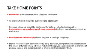 TAKE HOME POINTS
• Prevention is the best treatment of stomal recurrence.
• All the risk factors should be evaluated pre-operatively.
• Intensive follow-up should be performed for patients who had preoperative
tracheostomy, paratracheal lymph node metastasis to detect stomal recurrence at an
early stage
• Post-operative radiotherapy should be given in the high risk group.
• Stomal recurrence can be minimized by early detection, comprehensive assessment of
the extent of tumor, timely adjuvant radiation therapy, adequate excision at the time of
primary surgery and radical excision of emergency tracheostomy tract.
 