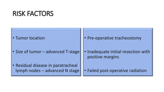 RISK FACTORS
• Tumor location
• Size of tumor – advanced T-stage
• Residual disease in paratracheal
lymph nodes – advanced N stage
• Pre-operative tracheostomy
• Inadequate initial resection with
positive margins
• Failed post-operative radiation
 