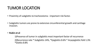 TUMOR LOCATION
• Proximity of subglottis to tracheostoma - important risk factor.
• Subglottic tumors are prone to extensive circumferential growth and cartilage
invasion.
• Rubin et al
1)Presence of tumor in subglottis most important factor of recurrence
2)Recurrence rate * Subglottis 14%, *Epiglottis 0.6% * Aryepiglottic fold 1.3%
*Glottis 0.8%
 