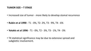 TUMOR SIZE – T STAGE
• Increased size of tumor - more likely to develop stomal recurrence
• Rubin et al 1990 - T1 - 0%, T2- 2%, T3 - 9%, T4 - 6%
• Yotakis et al 1996 - T1 - 0%, T2 - 3%, T3 - 1%, T4 - 3%
• T4 statistical significance may be due to extensive spread and
subglottic involvement.
 
