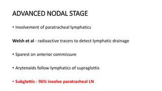 ADVANCED NODAL STAGE
• Involvement of paratracheal lymphatics
Welsh et al - radioactive tracers to detect lymphatic drainage
• Sparest on anterior commissure
• Arytenoids follow lymphatics of supraglottis
• Subglottis - 96% involve paratracheal LN
 