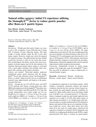 Surg Endosc
DOI 10.1007/s00464-009-0640-y

 ENDOLUMINAL SURGERY



Natural oriﬁce surgery: initial US experience utilizing
the StomaphyXTM device to reduce gastric pouches
after Roux-en-Y gastric bypass
Dean Mikami Æ Bradley Needleman Æ
Vimal Narula Æ Janice Durant Æ W. Scott Melvin




Received: 14 December 2008 / Accepted: 1 May 2009
Ó Springer Science+Business Media, LLC 2009


Abstract                                                        EBWL), at 3 months (n = 15) was 6.7 kg (13.1% EBWL),
Introduction Weight gain after gastric bypass can occur         at 6 months (n = 14) was 8.7 kg (17.0% EBWL), and at
in up to 10% of patients 5 years following and in about         1 year (n = 6) was 10.0 kg (19.5% EBWL). No major
20% of patients 10 years following surgery. The nadir           complications were observed. The minor complications that
weight is usually reached within the ﬁrst 2 years after         were seen included a sore throat lasting less than 48 h in 34/
bypass surgery. However, weight may slowly be regained          39 patients (87.1%) and epigastric pain that lasted for a few
for numerous reasons. This phenomenon has been studied          days in 30/39 patients (76.9%). Three patients with chronic
extensively, but there is often no one reason this occurs.      diarrhea had their symptoms resolved after the procedure.
Once psychological and dietary reasons have been inves-         Eight patients with gastroesophageal reﬂux disease reported
tigated, revisional surgery may be the only alternative for     improvement in their symptoms post procedure.
treatment. Revisional gastric bypass surgery is associated      Conclusions Endoluminal revision of gastric bypass
with a much higher morbidity and mortality when com-            patients with weight gain using the StomaphyXTM proce-
pared with a primary gastric bypass procedure.                  dure may offer an alternative to open or laparoscopic re-
Patients and methods Thirty-nine patients underwent             visional bariatric surgery.
endoluminal gastric pouch reduction with the Stoma-
phyXTM device after informed consent. The StomaphyXTM           Keywords Endoluminal Á Bariatric Á Weight gain Á
device is a sterile, single-use device for use in endoluminal   Revision Á Gastric bypass Á Gastric pouch reduction
transoral tissue approximation and ligation in the gastro-
intestinal (GI) tract.
Results Average age was 47.8 (29–64) years, and 36/39           A comprehensive approach to the bariatric patient, which
(92.3%) patients were female. Average body mass index           includes a psychiatric, nutritional, medical, and surgical
(BMI) and weight prior to the StomaphyXTM procedure were        evaluation, provides the best outcome. Gastric bypass sur-
39.8 (22.7–63.2) kg/m2 and 108.0 kg (65.90–172.2 kg). The       gery remains the gold-standard operation worldwide for
average preprocedure excess body weight was 51.1 kg.            weight loss. Many studies report excess percentage weight
Weight loss at 2 weeks (n = 39) was 3.8 kg (7.4% excess         loss of 50–80% over a 24-month period [1, 2]. However,
body weight loss, EBWL), at 1 month (n = 34) was 5.4 kg         failure of adequate weight loss and weight regain has been
(10.6% EBWL), at 2 months (n = 26) was 6.7 kg (13.1%            reported to be as high as 25–30% after gastric bypass or
                                                                other bariatric procedures [3, 4]. Weight regain after bari-
                                                                atric procedures is usually multifactorial [5]. Psychological,
D. Mikami (&) Á B. Needleman Á V. Narula Á W. S. Melvin
The Ohio State University Medical Center for Minimally          dietary, and medical follow-up are very important for long-
Invasive Surgery, N717 Doan Hall, 410 West 10th Avenue,         term weight loss success. Once these factors have been
Columbus, OH 43210-1228, USA                                    ruled out as the cause for weight regain, anatomical and
e-mail: dean.mikami@osumc.edu
                                                                surgical re-evaluation is warranted. The ﬁrst diagnostic step
J. Durant                                                       should be an esophagogastroduodenoscopy (EGD) or upper
The Ohio State University Hospital, Columbus, OH, USA           gastrointestinal (GI) study to evaluate for gastric-gastric


                                                                                                                   123
 