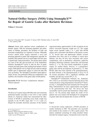 OBES SURG (2008) 18:882–885
DOI 10.1007/s11695-008-9452-8

 CASE REPORT



Natural Orifice Surgery (NOS) Using StomaphyX™
for Repair of Gastric Leaks after Bariatric Revisions
William T. Overcash




Received: 8 December 2007 / Accepted: 23 January 2008 / Published online: 26 April 2008
# The Author(s) 2008


Abstract Gastric leaks represent serious complications of             surgical procedure, approximately 10–40% of patients do not
bariatric surgery. With the increasing popularity and perfor-         achieve successful long-term weight loss [2]. The weight
mance of bariatric procedures, the incidence of leaks and             regain occurs typically within 2 to 7 years after RYGB
associated complications are expected to increase. Minimally          surgery and is associated with dilation of the pouch or stoma
invasive natural orifice surgery represents a novel and               [3, 4]. Several open and laparoscopic bariatric revision
promising approach to gastric leak management, especially for         procedures have been used in an attempt to correct these
morbidly obese patients who are at much higher risk from open         dilations, but they all have been associated with serious
or laparoscopic surgical procedures. The present article reports      complications, such as perforations, obstruction, staple-line
two cases of the safe and successful use of the EndoGastric           disruption, blind loop syndrome, stomal ulcer, and incisional
Solutions StomaphyX™ device to alter the flow of gastric              hernias [2, 5, 6]. The most feared complication of gastric
contents and repair gastric leaks resulting from bariatric revision   surgery for morbid obesity, however, is a postoperative
surgery. Both patients were at a high risk and could not undergo      gastric leak with the development of peritonitis [2, 5]. After
another open or laparoscopic surgery to correct the leaks that        RYGB, leaks have been reported at the gastrojejunostomy,
were not healing. The StomaphyX procedures lasted approxi-            the distal stomach, or the jejunojenuostomy in up to 5% of
mately 30 min, were performed without any complications, and          all revision procedures with a significant morbidity and
resulted in the resolution of the gastric leaks in both patients.     mortality rate that may exceed 50% [7, 8].
                                                                         StomaphyX™ (EndoGastric Solutions, Inc., Redmond,
Keywords RYGB . Revision . Complications . Bariatric .                WA, USA) is an incisionless transoral fastening device that
Volume reduction                                                      creates plications using polypropylene SerosaFuse™ fasten-
                                                                      ers (Fig. 1). StomaphyX has been cleared by the US Food and
                                                                      Drug Administration for tissue approximation and ligation
Introduction                                                          in the gastrointestinal (GI) tract. The device has been
                                                                      successfully used for pouch and anastomosis volume reduc-
The Roux-en-Y gastric bypass (RYGB) is the most commonly              tion [9, 10]. The present study reports the results of two
performed bariatric procedure in the USA to treat morbid              patients who were treated with StomaphyX for management
obesity [1]. Numerous studies have documented the effec-              of gastric leaks that developed after revisions of RYGB.
tiveness of RYGB in promoting excess body weight loss
typically in the 65–80% range after 1.5 to 2 years [1].
Despite the favorable short-term outcomes of this bariatric           Case 1

                                                                      A 58-year-old woman underwent a RYGB procedure at
                                                                      another institution in 2003. The procedure was successful
W. T. Overcash (*)
                                                                      and resulted in the creation of a 40-cc gastric pouch. The
Bariatrics Munroe Regional Medical Center,
Suite 603, 150 S.E. 17th st, Ocala, FL 34471, USA                     patient completed counseling for eating disorders before
e-mail: woverc7507@aol.com                                            and after her original surgery. Unexpected events in her life,
 