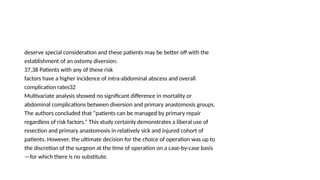 deserve special consideration and these patients may be better off with the
establishment of an ostomy diversion.
37,38 Patients with any of these risk
factors have a higher incidence of intra-abdominal abscess and overall
complication rates32
Multivariate analysis showed no significant difference in mortality or
abdominal complications between diversion and primary anastomosis groups.
The authors concluded that “patients can be managed by primary repair
regardless of risk factors.” This study certainly demonstrates a liberal use of
resection and primary anastomosis in relatively sick and injured cohort of
patients. However, the ultimate decision for the choice of operation was up to
the discretion of the surgeon at the time of operation on a case-by-case basis
—for which there is no substitute.
 