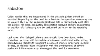 Sabiston
Colon injuries that are encountered in the unstable patient should be
resected. Depending on the need to abbreviate the operation, colostomy can
be created then or the gastrointestinal tract left in discontinuity until after
the patient has been adequately resuscitated. Delayed primary anastomosis
or creation of a colostomy can be performed on return to the operating
room.
Leak rates after delayed primary anastomosis have been found to be
equivalent to those with immediate anastomosis performed in the setting of
hemodynamic stability.49 Significant associated injuries, underlying medical
disease, or delayed injury recognition with the development of severe
peritoneal inflammation may also suggest the need for colostomy.
 