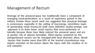 Management of Rectum
Drainage of the presacral space has traditionally been a component of
managing rectal perforations as a result of experience gained in the
military theater. More recent work has suggested that presacral drainage
is unnecessary, especially in the setting of low-energy, nonmilitary types
of penetrating rectal trauma.50 Until more definitive studies emerge, one
approach is to drain lower rectal injuries that occur posteriorly or
laterally because these have likely entered the presacral space and are
at greater risk of abscess formation. Other injuries sustained by the
extraperitoneal rectum can be managed with fecal diversion alone. Rectal
injuries that involve more than 50% of the luminal circumference may
require resection of the rectum above the injury with the creation of an
end colostom
 