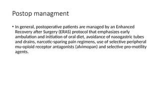 Postop managment
• In general, postoperative patients are managed by an Enhanced
Recovery after Surgery (ERAS) protocol that emphasizes early
ambulation and initiation of oral diet, avoidance of nasogastric tubes
and drains, narcotic-sparing pain regimens, use of selective peripheral
mu-opioid receptor antagonists (alvimopan) and selective pro-motility
agents.
 