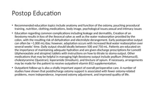 Postop Education
• Recommended education topics include anatomy and function of the ostomy, pouching procedural
training, nutrition, clothing,medications, body image, psychological issues,sexual and intimacy issues
• Education regarding common complications including leakage and dermatitis, Creation of an
ileostomy results in loss of the ileocecal valve as well as the water reabsorption provided by the
colon, with the resulting risk of dehydration and electrolyte derangement. Early postoperative output
can often be >1,000 mL/day; however, adaptation occurs with increased ileal water reabsorption over
several weeks’ time. Daily output should ideally between 500 and 750 mL. Patients are educated on
the importance of maintaining adequate hydration and are given discharge prescriptions for Lomotil
(diphenoxylate and atropine) tablets with instructions on how to titrate to stoma output. Other
medications that may be helpful in managing high ileostomy output include psyllium (Metamucil),
cholestyramine (Questran), loperamide (Imodium), and tincture of opium. If necessary, arrangements
may be made for the patient to receive outpatient vitamin B12 supplementation.
• Outpatient follow-up is also a vitally important aspect of overall perioperative care. A number of
studies have shown that postdischarge ostomy support is associated with fewer ostomy-related
problems, more independence, improved ostomy adjustment, and improved quality of life.
 