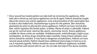 • Once wound has healed patient can take bath by removing the appliances. After
bath skin is dried up and stoma appliances can be fit again. Patient should be taught
about the stoma care and its appliances. Care and prevention of skin excoriation due
to leak is also looked into. Psychotherapy is given for the patient. Skin should be
absolutely dry prior to placing the stoma appliances. Patient can have normal diet.
Diet, which regulates the bowel action, is better. Plenty of water is advisable. Patient
can go for normal work, exercise like sports, swimming, tennis. Stoma appliances
suitable for these works are available. Antidepressants, anticholinergics might cause
constipation. So these drugs should be taken carefully. Using irritant solutions near
stoma should be avoided. It may lead to dangerous complications. Patient can have
normal sexual activity. Patient should have additional stoma bags in hand so as to
use if required urgently. Patient should be aware of different appliances available
and should be well-versed with its use. He can take the help of the stoma societies.
 