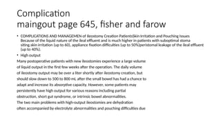 Complication
maingout page 645, fisher and farow
• COMPLICATIONS AND MANAGEMEN of Ileostomy Creation PatientsSkin Irritation and Pouching Issues
Because of the liquid nature of the ileal effluent and is much higher in patients with suboptimal stoma
siting.skin irritation (up to 60), appliance fixation difficulties (up to 50%)peristomal leakage of the ileal effluent
(up to 40%).
• High output
Many postoperative patients with new ileostomies experience a large volume
of liquid output in the first few weeks after the operation. The daily volume
of ileostomy output may be over a liter shortly after ileostomy creation, but
should slow down to 500 to 800 mL after the small bowel has had a chance to
adapt and increase its absorptive capacity. However, some patients may
persistently have high output for various reasons including partial
obstruction, short gut syndrome, or intrinsic bowel abnormalities.
The two main problems with high-output ileostomies are dehydration
often accompanied by electrolyte abnormalities and pouching difficulties due
 