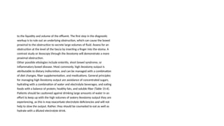 to the liquidity and volume of the effluent. The first step in the diagnostic
workup is to rule out an underlying obstruction, which can cause the bowel
proximal to the obstruction to secrete large volumes of fluid. Assess for an
obstruction at the level of the fascia by inserting a finger into the stoma. A
contrast study or ileoscopy through the ileostomy will demonstrate a more
proximal obstruction.
Other possible etiologies include enteritis, short bowel syndrome, or
inflammatory bowel disease. Most commonly, high ileostomy output is
attributable to dietary indiscretion, and can be managed with a combination
of diet changes, fiber supplementation, and medications. General principles
for managing high ileostomy output are avoidance of concentrated sugars,
hydrating with a combination of water and electrolyte beverages, and eating
foods with a balance of protein, healthy fats, and soluble fiber (Table 15-4).
Patients should be cautioned against drinking large amounts of water in an
effort to keep up with the high volumes of watery ileostomy output they are
experiencing, as this is may exacerbate electrolyte deficiencies and will not
help to slow the output. Rather, they should be counseled to eat as well as
hydrate with a diluted electrolyte drink.
 