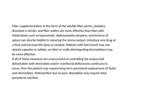 Fiber supplementation in the form of the soluble fiber pectin, powders
dissolved in drinks, and fiber wafers are more effective than fiber pills.
Medications such as loperamide, diphenoxylate-atropine, and tincture of
opium can also be helpful in reducing the stoma output. Introduce one drug at
a time and increase the dose as needed. Patients with fast transit may not
absorb capsules or tablets, so elixir or orally disintegrating formulations may
be more effective.
If all of these measures are unsuccessful at controlling the output and
dehydration with electrolyte and/or nutritional deficiencies continues to
occur, then the patient may require long-term parenteral replacement of fluids
and electrolytes. Malnutrition due to poor absorption may require total
parenteral nutrition
 