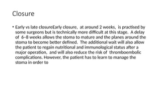 Closure
• Early vs late closureEarly closure, at around 2 weeks, is practised by
some surgeons but is technically more difficult at this stage. A delay
of 6–8 weeks allows the stoma to mature and the planes around the
stoma to become better defined. The additional wait will also allow
the patient to regain nutritional and immunological status after a
major operation, and will also reduce the risk of thromboembolic
complications. However, the patient has to learn to manage the
stoma in order to
 