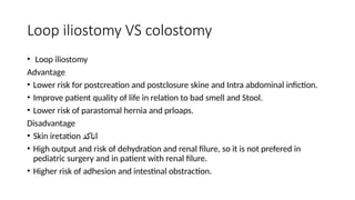 Loop iliostomy VS colostomy
• Loop iliostomy
Advantage
• Lower risk for postcreation and postclosure skine and Intra abdominal infiction.
• Improve patient quality of life in relation to bad smell and Stool.
• Lower risk of parastomal hernia and prloaps.
Disadvantage
• Skin iretation ‫اتاكد‬
• High output and risk of dehydration and renal filure, so it is not prefered in
pediatric surgery and in patient with renal filure.
• Higher risk of adhesion and intestinal obstraction.
 