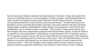 but the most recent literature indicates that loop ileostomy is favored. A large meta-analysis by
Geng et al found that there was a lower incidence of sepsis, prolapse, and parastomal hernia in
those who had a diverting ileostomy rather than those with diverting colostomy. Ileostomy
reversal demonstrated less wound infection and incisional hernias. 1
Another meta-analysis by
Rondelli et al also concluded that prolapse and sepsis were more common with loop colostomy.
Despite higher incidence of dehydration in these patients, loop ileostomy is still favored since
dehydration is not as morbid as sepsis or prolapse. 2
The reversal of loop colostomies has also
been fraught with more complications compared with loop ileostomy closure. A study by Klink et
al supports the increased incidence of dehydration in loop ileostomy (15% in ileostomy group vs.
0% in colostomy group); however, the rate of wound infection was much greater in the colostomy
group (27% in colostomy and 8% in ileostomy) after closure. They also found that return of bowel
function was quicker and hospital stay was shorter after ileostomy reversal compared with
colostomy closure. 3
There are situations where surgeons prefer a loop colostomy such as in
patients with preexisting renal insufficiency and in those in which stoma reversal is unlikely
 